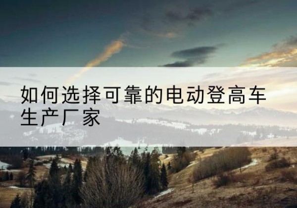 郊区电动登高车厂家-如何选择可靠的电动登高车生产厂家